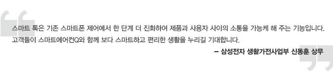 스마트 톡은 기존 스마트폰 제어에서 한 단계 더 진화하여 제품과 사용자 사이의 소통을 가능케 해주는 기능입니다. 고객들이 스마트에어컨Q와 함께 보다 스마트하고 편리한 생활을 누리길 기대합니다. 삼성전자 생활가전 사업부 신동훈 상무