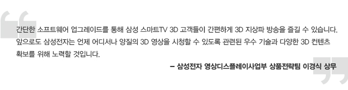 간단한 소프트웨어 업그레이드를 통해 삼성 스마트TV 3D 고객들이 간편하게 3D 지상파 방송을 즐길 수 있습니다. 앞으로도 삼성전자는 언제 어디서나 양질의 3D 영상을 시청할 수 있도록 관련된 우수 기술과 다양한 3D 컨텐츠 확보를 위해 노력할 것입니다. 삼성전자 영상 디스플레이 사업부 상품 전략팀 이경식 상무