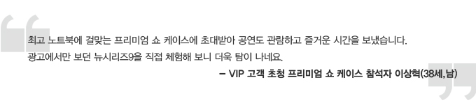 최고 노트북에 걸맞는 프리미엄 쇼 케이스에 초대받아 공연도 관람하고 즐거운 시간을 보냈습니다. 광고에서만 보던 뉴시리즈 9을 직접 체험해 보니 더욱 탐이 나네요 -vip 고객 초청 프리미엄 쇼 ㅔ이스 참석자 이상혁 (38세, 남)