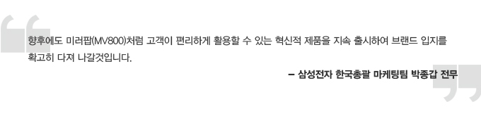 향후에도 미러팝처럼 고객이 편리하게 활용할 수 있는 혁신적 제품을 지속 출시하여 브랜드 입지를 확고히 다져 나갈것입니다. -삼성전자 한국총괄 마케팅팀 박종갑 전무