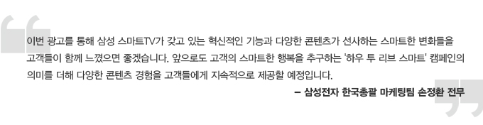 이번 광고를 통해 삼성 스마트 tv가 갖고 있는 혁신적인 기능과 다양한 콘텐츠가 선사하는 스마트한 변화들을 고객들이 함께 느꼈으면 좋겠습니다. 앞으로도 고객의 스마트한 행복을 추구하는 하우 투 리브 스마트 캠페인의 의미를 더해 다양한 콘텐츠 경험을 고객들에게 지속적으로 제공할 예정입니다. -삼성전자 한국 총괄 마케팅팀 손정환 전무