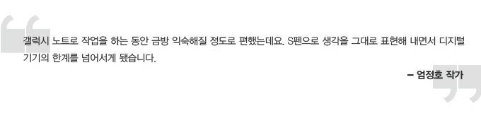 갤럭시 노트로 작업을 하는 동안 금방 익숙해질 정도로 편했는데요. S 펜으로 생각을 그대로 표현해 내면서 디지털 기기의 한계를 넘어서게 됐습니다. 엄정호 작가
