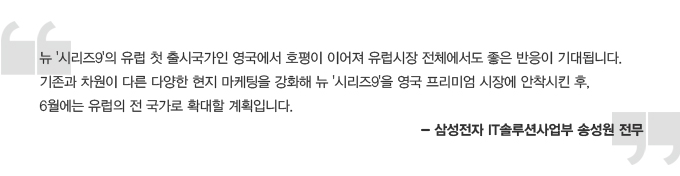 뉴 시리즈9 유럽 첫 출시 국가인 영국에서 호평이 이어져 유럽시장 전체에서도 좋은 반응이 기대됩니다. 기존과 차원이 다른 다양한 현지 마케팅을 강화해 뉴 시리즈9을 영국 프리미엄 시장에 안착시킨 후, 6월에는 유럽의 전 국가로 확대할 계획입니다. 삼성전자 IT솔루션사업부 송성원 전무