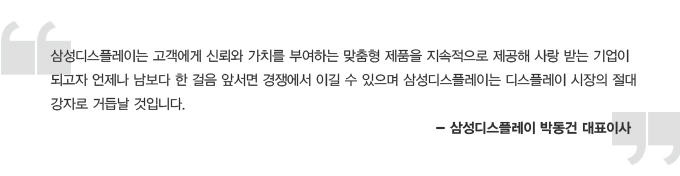 삼성디스플레이는 고객에게 신뢰와 가치를 부여하는 맞춤형 제품을 지속적으로 제공해 사랑받는 기업이 되고자 언제나 남보다 한 걸음 앞서면 경쟁에서 이길 수 있으며 삼성 디스플레이는 디스플레이 시장의 절대 강자로 거듭 날 것입니다. 삼성플레이 박동건 대표이사