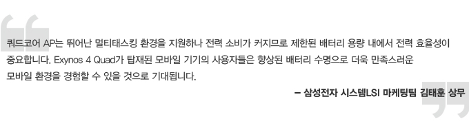 쿼드코어 AP는 뛰어난 멀티태스킹 환경을 지원하나 전력 소비가 커지므로 제한된 배터리 용량 내에서 전력 효율성이 중요합니다. Exynos 4 Quad가 탑재된 모바일 기기의 사용자들은 향상된 배터리 수명으로 더욱 만족스러운 모바일 환경을 경험 할 수 있을 것으로 기대됩니다. 삼성전자 시스텝 LSI 마케팅 팀 김태훈 상무