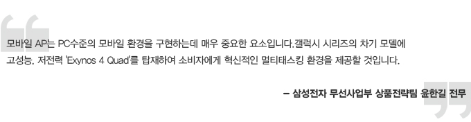 모바일 AP는 PC 수준의 모바일 환경을 구현하는데 매우 중요한 요소입니다. 갤럭시 시리즈의 차기 모델에 고성능, 저전력 Exynos 4Quad를 탑재하여 소비자에게 혁신적인 멀티태스킹 환경을 제공할 것이빈다. 삼성전자 무선사업부 상품전략팀 윤한길 전무