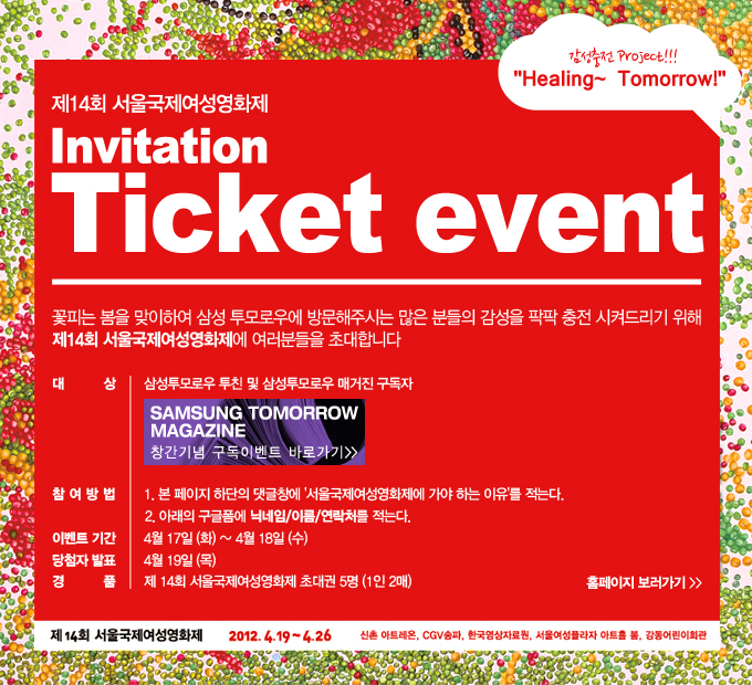 제 14회 서울 국제 여성영화제 invitation Tictet event 꽃피는 봄을 맞이하여 삼성 투모로우에 방문해주시는 많은 분들의 감성을 팍팍 충전시켜드리기 위해 ㅓ제 14회 서울 국제 영화제에 여러분을 초대합니다. 대상 삼성투모로우 투친 및 삼성투모로우 매거진 구독자. 참여방법 1. 본 페이지 하단의 댓글창에 서울 국제 여성 영화제에 가야 하는 이유를 적는다. 2. 아래의 구글폼에 닉네임/이름/연락처를 적는다. 이벤트 기간 4월 17일 화~ 4월 18일 수. 당첨자 발표 4월 19일 목. 경품 제 14회 서울 국제 여성 영화제 초대권 5명 