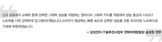 신규 프로세서 교체와 함께 강력한 그래픽 성능을 자랑하는 엔비디아 그래픽 카드를 적용하여 성능을 자랑하는 엔비디아 그래픽 카드를 적용하여 성능 중심의 시리즈 7 노트북을 더욱 강력하게 업그레이드했습니다. 소비자가 체감하는 빠른 속도와 강력한 성능을 갖춘 프리미엄 노트북으로 기대에 부응하겠습니다. 삼성전자 IT 솔루션 사업부 전략마케팅팀장 송성원 전무