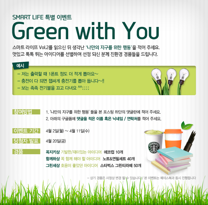스마트 라이프 특별 이벤트Green with you 스마트 라이프 Vol.2를 읽으신 뒤 생각난 나만의 지구를 위한 행동을 적어주세요. 멋있고 톡톡 튀는 아이디어를 선별하여 선정되신 분께 친환경 경품들을 드립니다. 예시 저는 출력할 때 1폰트 정도 더 적게 뽑아요~ 충전이 다 되면 배싸게 충전기를 뽑아 둡니다~! 보는 족족 전기불을 끄고 다녀요^^;; 참여방법 나만의 지구를 위한 행동 들을 본 포스팅 하단의 댓글란에 적어주세요. 아래의 구글 폼에 댓글 적은 이름 혹은 닉네임/연락처를 적어주세요. 이벤트 기간 4월 2일 월 ~ 4월 11일 수 당첨자 발표 4월 20일 금, 경품 꼭지키상 기발한/재미있는 아이디어 에코컵 10개 함께하상 꼭 함께 해야할 아이디어 노트&연필세트 40개 그린세상 호응이 좋았던 아이디어 스타벅스 그린티 라떼 50개