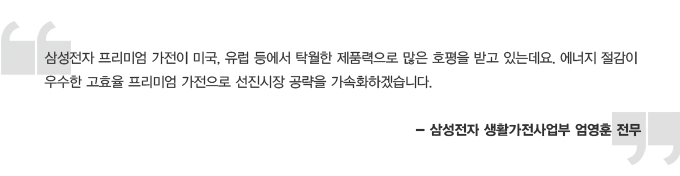 삼성전자 프리미엄 가전이 미국, 유럽 등에서 탁월한 제품력으로 많은 호평을 받고 있는데요. 에너지 절감이 우수한 고효율 프리미엄 가전으로 선진시장 공략을 가속화하겠습니다 -삼성전자생활가전사업부 엄영훈 전무