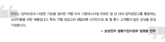 맛있는 김치보관과 다양한 기능을 겸비한 지펠 아삭 그랑데 스타일 508은 일 년 내내 김치냉장고를 활용하는 소비자들을 위한 제품입니다. 특히, 지펠 냉장고와 패밀리룩 디자인으로 봄 철 혼수 고객들의 많은 관심을 받길 기대합니다. - 삼성전자 생활가전사업부 엄영훈 전무