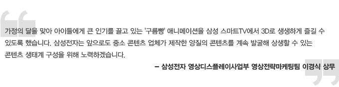 가정의 달을 맞아 아이들에게 큰 인기를 끌고 있는 구름빵 애니메이션을 삼성 스마트 TV에서 3D로 생생하게 즐길 수 있도록 했습니다. 삼성전자는 앞으로도 중소 콘텐츠 업체가 제작한 양질의 콘텐츠를 계속 발굴해 상생 할 수 있는 콘텐츠 생태계 구성을 위해 노력하겠습니다. 삼성전자 영상 디스플레이 사업부 영상 전략 마케팅팀 이경식 상무