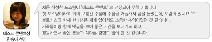 베스트콘텐츠상 한송이 선임 처음 작성한 포스팅이 베스트 콘텐츠로 선정되어 무척 기쁩니다. 첫 포스팅이라고 거의 보름간 수정에 수정을 거듭해서 공을 들였는데. 보람이 있네요^^ 블로거스와 함꼐 한 1년은 제게 있어서도 소중한 추억이었던 것 같습니다. 가족들이랑 함께 댓글을 보며 좋은 시간을 보내기도 하고. 활동하면서 좋은 분들과 색다른 경험도 많이 한 것 같습니다.