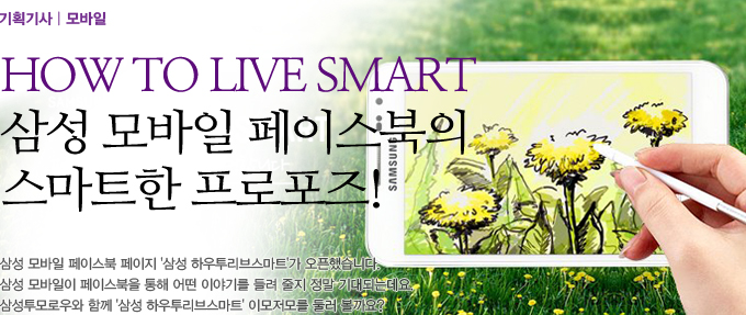 How To Live Smart 삼성 모바일 페이스북의 스마트한 프로포즈! 삼성 모바일 페이스북 페이지 삼성 하우투리브 스마트가 오픈했습니다. 삼성 모바일이 페이스북을 통해 어떤 이야기를 들려 줄지 정말 기대되는 데요. 삼성 투모로우와 함꼐 삼성 하우투리브 스마트 이모저모를 둘러볼까요?