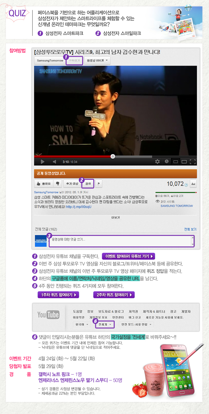 퀴즈. 페이스북을 기반으로 하는 어플리케이션으로 삼성전자가 제안하는 스마트라이프를 체험할 수 있는 신개념 온라인 테마파크는 무엇일까요? 1 삼성전자 스마트파크 2삼성전자 스마일 파크, 1 삼성전자 유투브 채널을 구독한다. 2 이번주 삼성 투모로우 TV 영상을 자신의 블로그/트위터/페이스북 등에 공유한다. 3 삼성전자 유튜브 채널의 이번 주 투모로우 TV 영상 페이지에 퀴즈 정답을 적는다. 4. 하단의 구글폼에 이름.연락처.닉네임.영상을 공유한 URL을 남긴다. 5 4주 동안 진행되는 퀴즈 4가지에 모두 참여한다. 6. 댓글이 안달리시는 분들은 유튜브 하단의 국가설정을 전세계로 바꿔주세요~!!