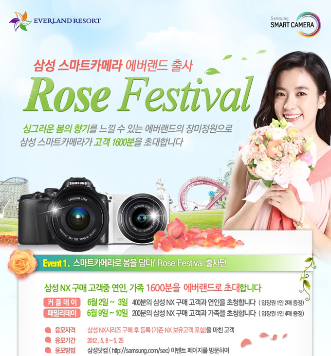 삼성스마트카메라 에버랜드 출사 Rose Festival 싱그러운 봄의 향기를 느낄 수 있는 에버랜드의 장미정원으로 삼성 스마트카메라가 고객 1600분을 초대합니다. 이벤트1. 스마트 ㅁ카메라로 봄을 담다! Rose Festival 출사단 삼성 NX구매 고객중 연인, 가족 1600분을 에버랜드로 초대합니다. 커플데이 6월 2일~4일 400분의 삼성 NX구매 고객과 연인을 초청합니다. 입장권 1인 2매 증정, 패밀리 데이 6월 9일 ~ 10일 200분의 삼성NX 구매 고객과 가족을 초청합니다. 응모자격 삼성 NX 시리즈 구매 후 등록을 마친 고객. 응모기간 2012. 5월 8일~5월 25. 응모방법 삼성닷컴 이벤트 페이지를 방문하여