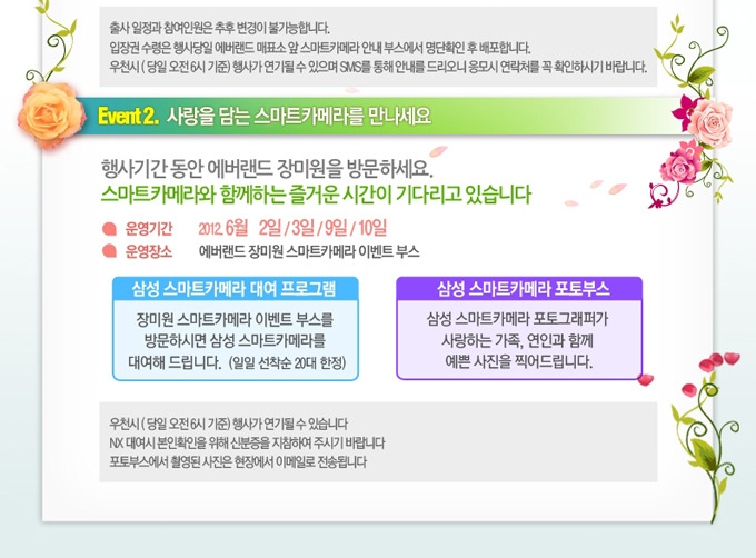 이벤트2. 사랑을 담는 스마트 카메라를 만나세요. 행사기간 동안 에버랜드 장미원을 방문하세요. 스마트 카메라와 함께하는 즐거운 시간이 기다리고 있습니다. 운영기간 2012. 6월 2일 3일 9일 10일 운영장소 에버랜드 장미원 스마트 카메라 이벤트 부스, 삼성 스마트 카메라 대여 프로그램 장미원 스마트카메라 이벤트 부스를 방문하시면 삼성 스마트카메라를 대여해 드립니다. 삼성 스마트카메라 포토부스, 삼성 스마트 카메라 포토그래퍼가 사랑하는 가족, 연인과 함께 예쁜 사진을 찍어드립니다. 