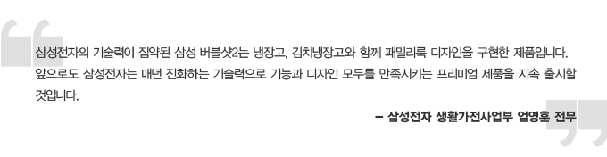 삼성전자의 기술력이 집약된 삼성 버블샷2는 냉장고, 김치냉장고와 함께 패밀리룩 디자인을 구현한 제품입니다. 앞으로도 삼성전자는 매년 진화하는 기술력으로 기능과 디자인 모두를 만족시키는 프리미엄 제품을 지속 출시할 것입니다. 삼성전자 생활가전사업부 엄영훈 전무