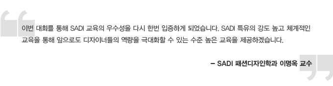 l번 대회를 통해 SADI 교육의 우수성을 다시 한번 입증하게 되었습니다. SADI 특유의 강도높고 체곅적인 교육을 통해 앞으로도 디자이너들의 역략을 극대화할 수 있는 수준 높은 교육을 제공하겠습니다. SADI 패션디자인학과 이명옥 교수