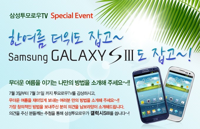 한여름 더위도 잡고 Samsung GALAXYS3도 잡고, 무더운 여름을 이기는 나만의 방법을 소개해 주세요~!! 7월 3일부터 7월 31일 까지 투모로우 TV를 감상하시고 무더운 여름을 재미있게 보내는 여러분 만의 방법을 소개해 주세요 가장 창의적인 방법을 보내주신 분의 의견을 남보라양이 소개해드립니다. 의견을 주신 분들께는 추첨을 통해 삼성투모로우가 갤럭시 S3를 쏩니다
