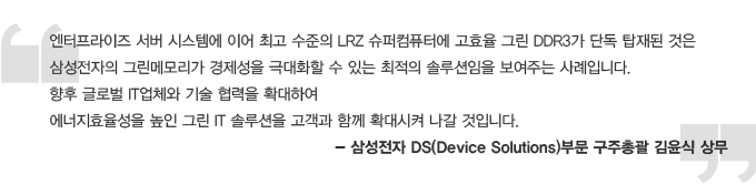 엔터프라이즈 서버 시스템에 이어 최고 수준의 LRZ 슈퍼컴퓨터에 고효율 그린 DDR3가 단독 탑재된 것은 삼성전자의그린메모리가 경제성을 극대화 할 수 있는 최적의 솔루션임을 보여주는 사례입니다. 향후 글로벌 it업체와 기술 협력을 확대하여 에너지효율성을 높인 그린 IT 솔루션을 고객과 함께 확대시켜 나갈 것입니다. -삼성전자 DS 부문 구주총괄 김윤식 상무