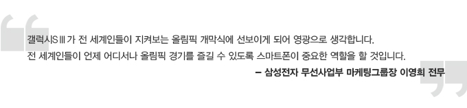 갤럭시 s3가 전 세계인들이 지켜보는 올림칙 개막식에 선보이게 되어 영광으로 생각합니다. 전 세계인들이 언제 어디서나 올림픽 경기를 즐길 수 있도록 스마트 폰이 중요한 역할을 할 것입니다. - 삼성전자 무선사업부 마케팅 그룹장 이영희 전무