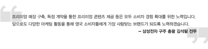 프리미엄 매장 구축, 독점 계약을 통한 프리미엄 콘텐프 제공 등은 모두 소비자 경험 확대를 위한 노력입니다. 앞으로도 다양한 마케팅 활동을 통해 영국 소비자들에게 가장 사랑받는 브랜드가 되도록 노력하겠습니다 -삼성전자 구주 총괄 김석필 전무