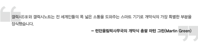 갤럭시s3와 갤럭시노트는 전 세계인들의 폭 넓은 소통을 도와주는 스마트 기기로 개막식의 가장 특별한 부분을 장식했습니다. - 런던올림픽사무국의 개막식 총괄 마틴 그린