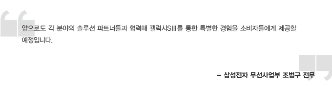 앞으로도 각 분야의 솔루션 파트너들과 협력해 갤럭시 s3를 통한 특별한 경험을 소비자들에게 제공할 예정입니다.- 삼성전자 무선 사업부 조범구 전무