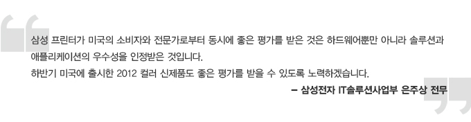 삼성 프린터가 미국의 소비자와 전문가로 부터 동시에 좋은 평가를 받은 것은 하드웨어 뿐만 아니라 솔루션과 애플리케이션의 우수성을 인정받은 것입니다. 하반기 미국에 출시한 2012 컬러 신제품도 좋은 평가를 받을 수 있도록 노력하겠습니다 -삼성전자 IT 솔루션 사업부 은주상 전무