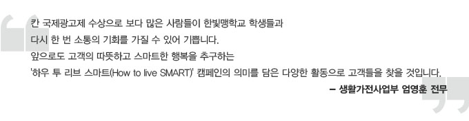 칸 국제 광고제 수상으로 보다 많은 사람들이 한빛맹학교 학생들과 다시 한 번 소통의 기회를 가질 수 있어 기쁩니다. 앞으로도 고객의 따듯하고 스마트한 행복을 추구하는 하우 투 리브 스마트 캠페인의 의미를 담은 다양한 활동으로 고객들을 찾을 것입니다. -생활가전사업부 엄영훈 전무