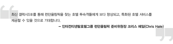 최신 갤럭시 s3를 통해 런던 올림픽을 찾는 호텔 투숙객들에게 보다 향상되고, 특화된 호텔 서비스를 제공할 수 있을 것으로 기대합니다. -인터컨티넨탈호텔그룹 런던 올림칙 준비위원장 크리스 해일