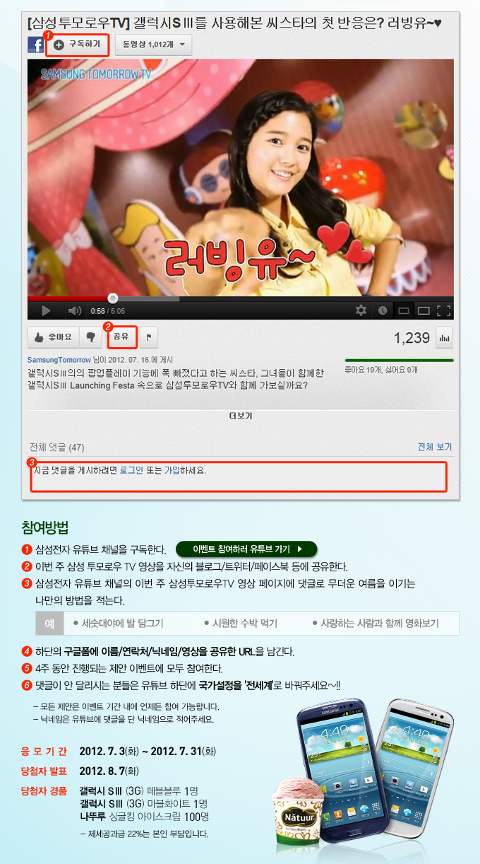 갤럭시 s3를 사용해본 씨스타이 첫반응은? 러빙유~ 참여방법 1 삼성전자 유튜브 채널을 구독한다, 이벤트 참여하러 유튜브가기 2 이번주 삼성 투모로우 tv영상을 자신의 블로그/트위터/페이스북 등에 공유한다. 3 삼성전자 유튜브 채널의 이번 주 삼성투모로우 tv영상 페이지에 댓글로 무더운 여름을 이ㅣ는 나만의 방법을 저근다. 4하단의 구글폼에 이름/연락처/닉네임/영상을 공유한 url을 남긴다 5 4주 동안 진행되는 제안 이벤트에 모두 참여한다 6 댓글이 안 달리시는 분들은 유튜브 하단에 국가설정을 '전세계'로 바꿔주세요