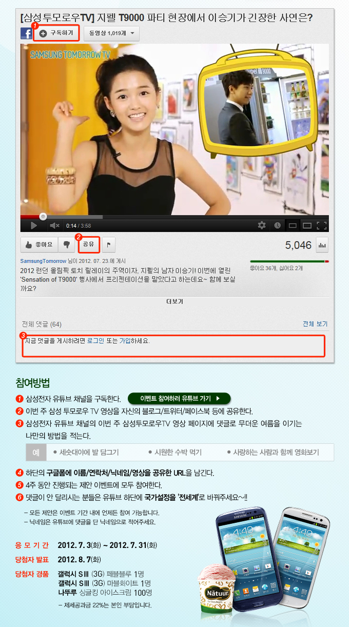 지펠 T9000 파티 현장에서 이승기가 긴장한 사연은? 참여방법 1 삼성전자 유튜브 채널을 구독한다 이벤트 참여하러 유튜브 가기 2 이번주 삼ㄴ성 투모로우 TV영상을 자신의 블로그/트위터/페이스북 등에 공유한다. 3 삼성전자 유튜브 채널의 이번 주 삼성투모로우 TV영상 페이지에 댓글로 무더운 여름을 이기는 나만의 방법을 적는다. 4 하단의 구글폼에 이름/연락처/닉네임/영상을 공유한 URL을 남긴다. 5 4주 동안 진행 되는 제안 이벤트에 모두 참여한다. 6 댓글이 안 달리신느 분들은 유튜브 하단에 국가설정을 전세계로 바꿔주세요