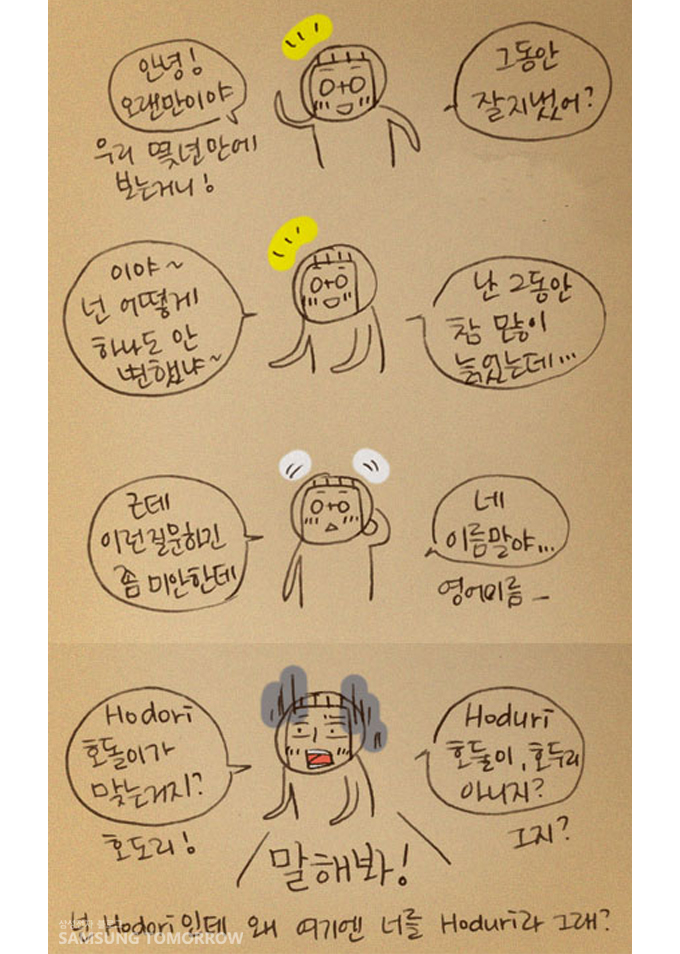안녕 오랜만이야 그동안 잘지냈어?, 이야 넌 어떻게 하나도 안변했냐, 난 그동안 참많이 늙었는데, 근데 이런 질문하긴 좀 미안한데 네 이름말야, HODORI 호돌이가 맞는거지? HODURI호둘이 호두리 아니지? 