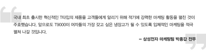 국내 최초 출시한 혁신적인 T타입의 제품을 고객들에게 알리기 위해 적기에 강력한 마케팅 활동을 펼친 것이 주효했습니다. 앞으로도 T9000이 여자들의 가장 갖고 싶은 냉장고가 될 수 있도록 입체적인 마케팅을 적극 펼쳐 나갈 것입니다. - 삼성전자 마케팅팀 박종갑 전무