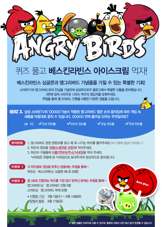 ANGRY BIRDS 퀴즈 풀고 베스킨 라빈스 아이스크림 먹자! 베스킨라빈스 싱글콘과 앵그리버드 기념품을 가질 수 있는 특별한 기회 스마트 TV와 앵그리 버드와의 만남을 기념하며 삼성투모로우 블로그에서 특별한 선물을 준비했습니다. 3편에 걸쳐 시리즈로 나오는 퀴즈의 정답자를 맞춰주세요 추첨을 통해 앵그리버드 인형을 비롯한 다양한 경품을 드립니다. QUIZ 3 삼성스마트 TV의 ㅇㅇㅇㅇㅇ기능이 적용된 앵그리 버드 앱은 손의 움직임에 따라 게임 속 새총을 마음대로 움직 수 있습니다 ㅇㅇㅇㅇㅇ안에 들어갈 단어는 무엇일까요? 모션컨트롤, 마이크 컨트롤, 오일 컨트롤, 픽쳐 컨트롤