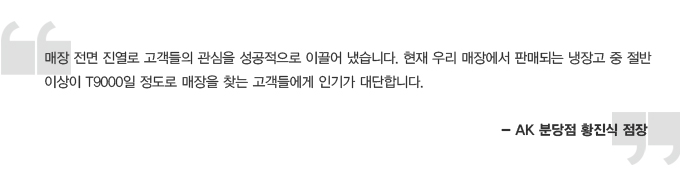 매장 전면 진열로 고객들의 관심을 성공적으로 이끌어 냈습니다. 현재 우리 매장에서 판매되는 냉장고 중 절반이상이 T9000일 정도로 매장을 찾는 고객들에게 인기가 대단합니다. - AK 분당점 황진식 점장