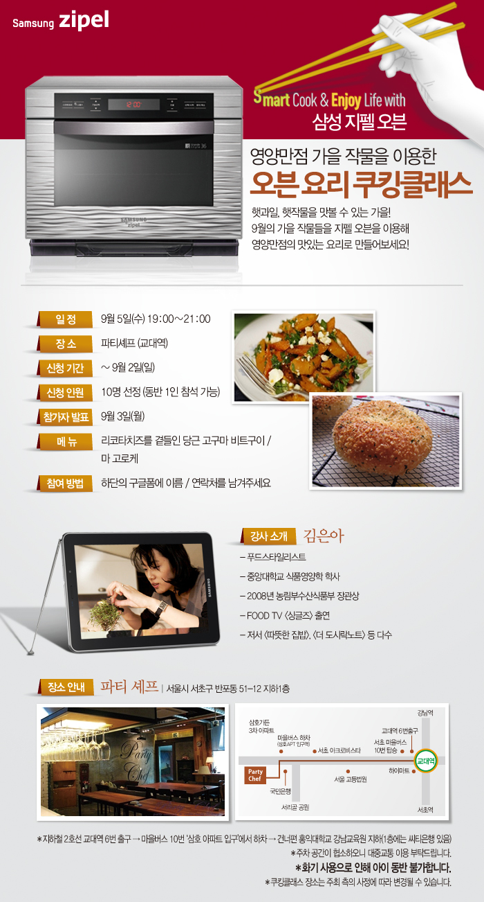 영양만점 가을 작물을 이용한 오븐 요리 쿠킹클래스 햇과일 햇작물을 맛볼 수 있는 가을! 9월의 가을 작물들을 지펠오븐을 이용해 영양 만점의 맛있는 요리로 만들어 보세요! 9월 5일 수 파티셰프 교대역 신청기간 9월 2일까지 신청인원 10명 선정 동반 1인 참석 가능 참가자 발표 9월 3일 메뉴 리코타 치즈를 곁들인 당근 고구마 비트 구이 마 고로케 참여방법 하단의 구글폼에 이름 연락처를 남겨주세요, 강사소개 김은아 푸드스타일 리스트 중앙대학교 식품영양학 박사 2008년 농림부수산식품부 장관상, 푸드 TV 싱글즈 출연 저서 따뜻한 집밥 더 도시락 노트 등 다수 장소 안내 파티셰프 서울시 서초구 반포동 51-12 지하 1층 