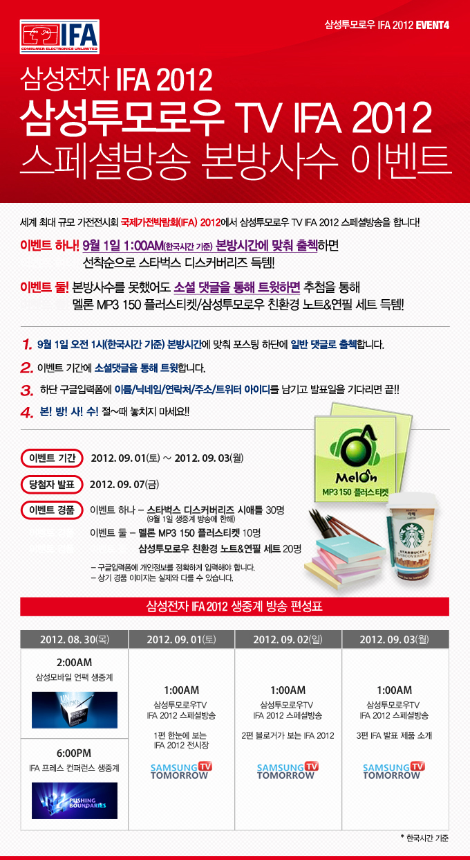 삼성전자 IFA 2012 삼성 투모로우 TV IFA 2012 스페셜 방송 본방사수 이벤트 세계 최대 규모 가전 전시회 국제가전 박람회 2012에서 삼성 투모로우 TV IFA 2012 스페셜 방송을 합니다. 이벤트 하나! 9월 1일 새벽 1시 본방시간에 맞춰 출첵하면 선착순으로 스타벅스 디스커버리즈 득템!! 이벤트 2 본방사수를 못했어도 소셜댓글 통해 트윗하면 추첨을 통해 멜론 MP3 150 플러스 티켓 삼성 투모로우 친환경 노트&연필 세트 득템!!