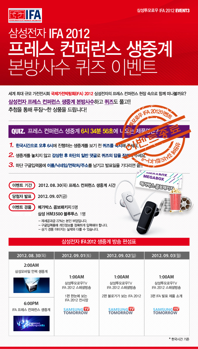 삼성전자 IFA2012 프레스 컨퍼런스 생중계 본방사수 퀴즈 이벤트 세계 최대 규모 가전전시회 국제 가전 박람회 2012 삼성전자의 프레스 컨퍼런스 현장 속으로 함꼐 떠나볼까요? 삼성전자 프레스 컨퍼런스 생중계 본방사수 하고 퀴즈도 풀고!! 추첨을 통해 푸짐한 상품을 드립니다! 퀴즈 프레스 컨퍼런스 생중계 6시 34분 56초에 나오는 제품명은? 1한국시간으로 오후 6시에 진행되는 생중계를 보기 전 퀴즈를 숙지해주세요 2 생중계를 놓치지 않고 감상한 후 하단의 일반 댓글로 퀴즈의 답을 작성해주세요. 3 하단 구글입력폼에 이름/닉네임/연락처/주소를 남기고 발표일을 기다리면 끝!!