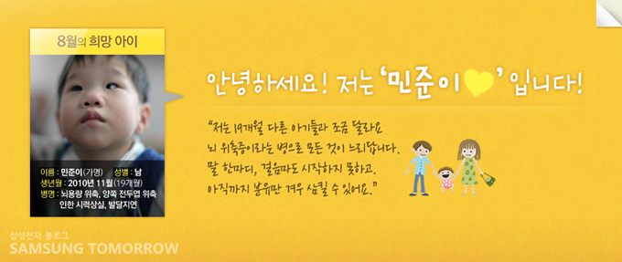 8월의 희망아이, 민준이 성별 남 생년월 2010년 11월 병명 뇌용량위축, 양쪽 전두엽 위축 인한 시력 상실, 발달지연, 안녕하세요! 저는 민준이 입니다. 저는 19개월 다른 아기들과 조금 달라요 뇌 위축증이라는 병으로 모든 것이 느리답니다. 말 한마디, 걸음마도 시작하기 못하고 아직까지 분유만 겨우 삼킬 수 있어요.