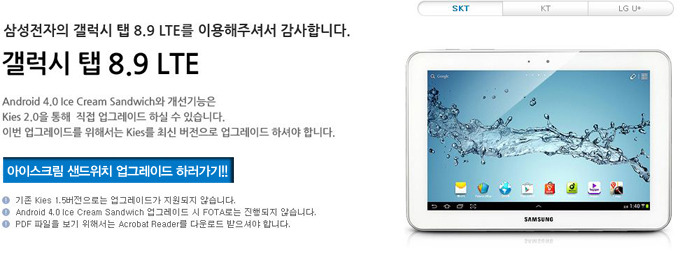삼성전자의 갤럭시 탭 8.9 LTE를 이용해 주셔서 감사합니다. 갤럭시 탭 8.9LTE 안드로이드 4.0 아이스크림 샌드위치와 개선 기능은 키스2.0을 통해 직접 업그레이드 하실 수 있습니다. 이번 업그레이드를 위해서는 키스를 최신 버전으로 업그레이드 하셔야 합니다. 아이스크림 샌드위치 업그레이드 하러 가기!! 