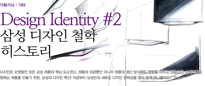 Dsign Identity 삼성 디자인 철학 히스토리 디자인은 오랫동안 모든 삼성 제품의 핵심요소였고, 제품의 외관뿐만 아니라 제품의 생산 방식에도 영향을 미치고 있습니다. 소비자들이 원하는 제품을 만들기 위한, 삼성의 디자인 혁신! 지금부터 삼성만의 새로운 디자인 정체성을 찾아 함께 떠나볼까요?^^