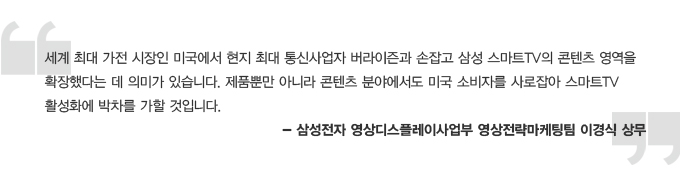 세계 쵀대 가전 시장인 미국에서 현지 최대 통신사업자 버라이즌과 손잡고 삼성 스마트TV와 콘텐츠 영역을 화장했다는데 의미가 있습니다. 제품 뿐만아니라 콘텐츠 분야에서도 미국 소비자를 사로잡아 스마트TV 활성화에 박차를 가할 것입니다. 삼성전자 영상 디스플레이 사업부 영상전략 마케팅팀 이경식 상무