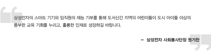 삼성전자의 스마트 기기와 임직원의 재능 기부를 통해 도서산간 지역의 어린이들이 도시 아이들 이상의 풍부한 교육 기회를 누리고, 훌륭한 인재로 성장하길 바랍니다. 삼성전자 사회봉사단장 원기찬