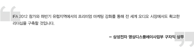 IFA 2012 참가와 하반기 유럽지역에서의 프리미엄 마케팅 강화를 통해 전 세계 오디오 시장에서도 확고한 리더십을 구축할 것입니다. 삼성전자 영상 디스플레이 사업부 구자익 상무