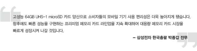 고성능 64GB UHS-1 microSD 카드 양산으로 소비자들의 모바일기기 사용 편리성은 더욱 높아지게 됐습니다. 향후에도 빠른 성능을 구현하는 프리미엄 메모리 카드 라이업을 지속 확대하여 대용량 메모리 카드 시장을 빠르게 성장시켜 나갈 것입니다. 삼성전자 한국 총괄 박종갑 전무