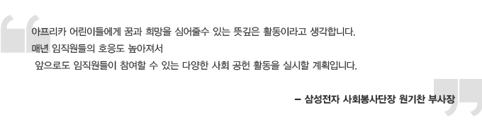 아프리카 어린이들에게 꿈과 희망을 심어줄 수 있는 뜻깊은 활동이라고 생각합니다. 매년 임직원들의 호응도 높아져서 앞으로도 임직원들이 참여할 수 있는 다양한 사회 공헌 활동을 실시할 계획입니다. 삼성전자 사회봉사단장 원기찬 부사장