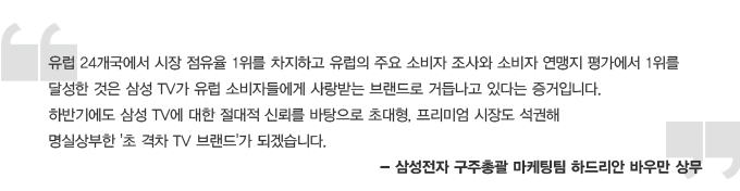 유럽 24개국에서 시장 점유율 1위를 차지하고 유럽의 주요 소비자 조사와 소비자 연맹지 평가에서 1위를 달성한 것은 삼성 TV가 유럽 소비자들에게 사랑받는 브랜드로 거듭나도 있다는 증거입니다. 하반기에도 삼성 TV에 대한 절대적 신뢰를 바탕으로 초대형, 프리미엄 시장도 석권해 명실상부한 초 격차 TV 브랜드가 되겠습니다. 삼성전자 구주 총괄 마케팅 팀 하드리안 바우만 상무